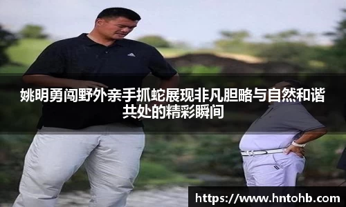 姚明勇闯野外亲手抓蛇展现非凡胆略与自然和谐共处的精彩瞬间