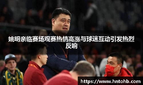 姚明亲临赛场观赛热情高涨与球迷互动引发热烈反响