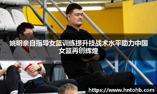 姚明亲自指导女篮训练提升技战术水平助力中国女篮再创辉煌