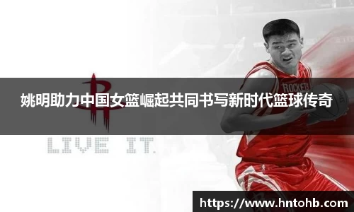 姚明助力中国女篮崛起共同书写新时代篮球传奇